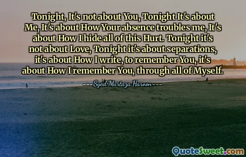 Tonight, It's not about You, Tonight It's about Me, It's about How Your absence troubles me, It's about How I hide all of this Hurt. Tonight it's not about Love, Tonight it's about separations, it's about How I write, to remember You, it's about How I remember You, through all of Myself.