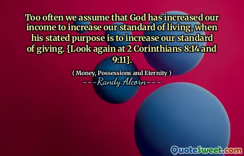 Too often we assume that God has increased our income to increase our standard of living, when his stated purpose is to increase our standard of giving. {Look again at 2 Corinthians 8:14 and 9:11}.
