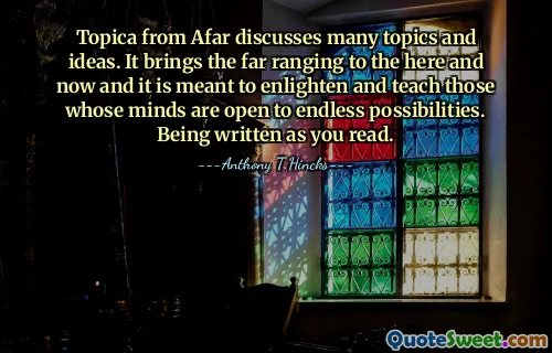 Topica from Afar discusses many topics and ideas. It brings the far ranging to the here and now and it is meant to enlighten and teach those whose minds are open to endless possibilities. Being written as you read.
