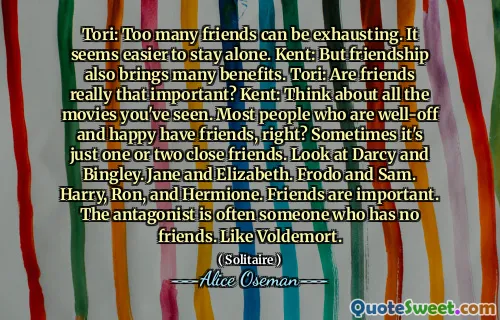 Tori: Too many friends can be exhausting. It seems easier to stay alone. Kent: But friendship also brings many benefits. Tori: Are friends really that important? Kent: Think about all the movies you've seen. Most people who are well-off and happy have friends, right? Sometimes it's just one or two close friends. Look at Darcy and Bingley. Jane and Elizabeth. Frodo and Sam. Harry, Ron, and Hermione. Friends are important. The antagonist is often someone who has no friends. Like Voldemort.