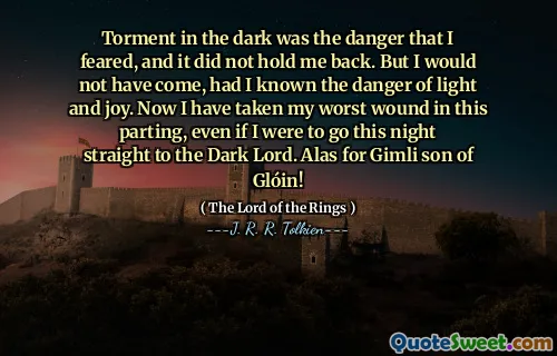 Torment in the dark was the danger that I feared, and it did not hold me back. But I would not have come, had I known the danger of light and joy. Now I have taken my worst wound in this parting, even if I were to go this night straight to the Dark Lord. Alas for Gimli son of Glóin!