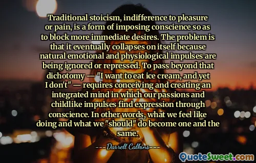Traditional stoicism, indifference to pleasure or pain, is a form of imposing conscience so as to block more immediate desires. The problem is that it eventually collapses on itself because natural emotional and physiological impulses are being ignored or repressed. To pass beyond that dichotomy — "I want to eat ice cream, and yet I don't" — requires conceiving and creating an integrated mind in which our passions and childlike impulses find expression through conscience. In other words, what we feel like doing and what we "should" do become one and the same.