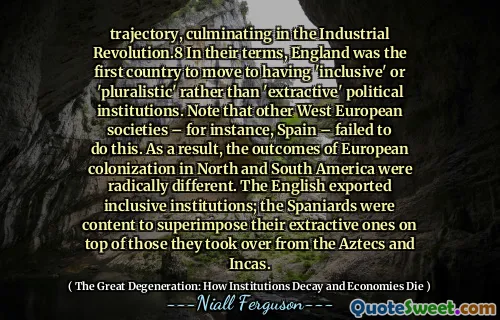 trajectory, culminating in the Industrial Revolution.8 In their terms, England was the first country to move to having 'inclusive' or 'pluralistic' rather than 'extractive' political institutions. Note that other West European societies – for instance, Spain – failed to do this. As a result, the outcomes of European colonization in North and South America were radically different. The English exported inclusive institutions; the Spaniards were content to superimpose their extractive ones on top of those they took over from the Aztecs and Incas.
