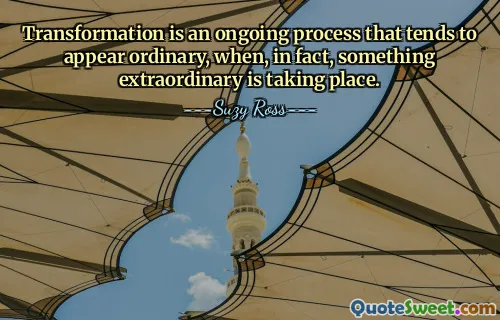 Transformation is an ongoing process that tends to appear ordinary, when, in fact, something extraordinary is taking place.