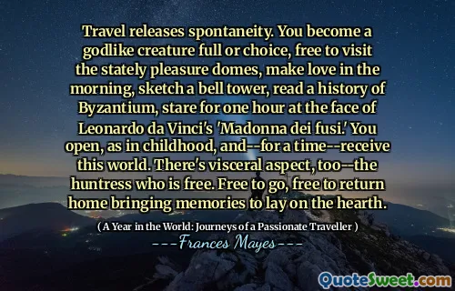 Travel releases spontaneity. You become a godlike creature full or choice, free to visit the stately pleasure domes, make love in the morning, sketch a bell tower, read a history of Byzantium, stare for one hour at the face of Leonardo da Vinci's 'Madonna dei fusi.' You open, as in childhood, and--for a time--receive this world. There's visceral aspect, too--the huntress who is free. Free to go, free to return home bringing memories to lay on the hearth.