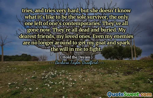 tries, and tries very hard, but she doesn't know what it's like to be the sole survivor, the only one left of one's contemporaries. They've all gone now. They're all dead and buried. My dearest friends, my loved ones. Even my enemies are no longer around to get my goat and spark the will in me to fight.