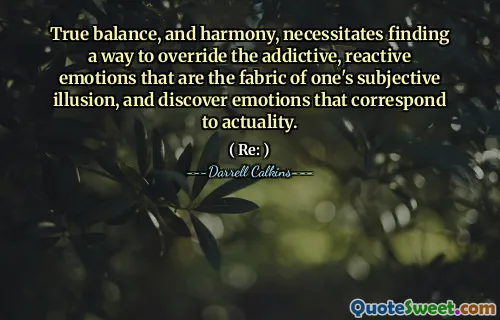 True balance, and harmony, necessitates finding a way to override the addictive, reactive emotions that are the fabric of one's subjective illusion, and discover emotions that correspond to actuality.