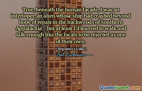 True, beneath the human façade, I was an interloper, an alien whose ship had crashed beyond hope of repair in the backwoods of Southern Appalachia - but at least I'd learned to walk and talk enough like the locals to be rejected as one of their own.