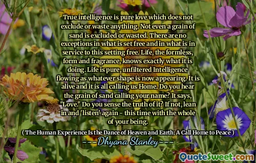 True intelligence is pure love which does not exclude or waste anything. Not even a grain of sand is excluded or wasted. There are no exceptions in what is set free and in what is in service to this setting free. Life, the formless, form and fragrance, knows exactly what it is doing. Life is pure, unfiltered Intelligence flowing as whatever shape is now appearing. It is alive and it is all calling us Home. Do you hear the grain of sand calling your name? It says, "Love." Do you sense the truth of it? If not, lean in and 'listen' again - this time with the whole of your being.