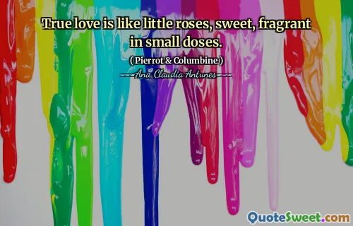 True love is like little roses, sweet, fragrant in small doses.