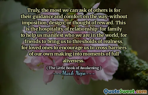 Truly, the most we can ask of others is for their guidance and comfort on the way-without imposition, design, or thought of reward. This is the hospitality of relationship: for family to help us manifest who we are in the world, for friends to bring us to thresholds of realness, for loved ones to encourage us to cross barriers of our own making into moments of full aliveness.