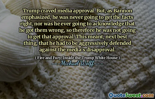 Trump craved media approval. But, as Bannon emphasized, he was never going to get the facts right, nor was he ever going to acknowledge that he got them wrong, so therefore he was not going to get that approval. This meant, next best thing, that he had to be aggressively defended against the media's disapproval.