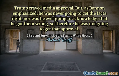 Trump craved media approval. But, as Bannon emphasized, he was never going to get the facts right, nor was he ever going to acknowledge that he got them wrong, so therefore he was not going to get that approval.