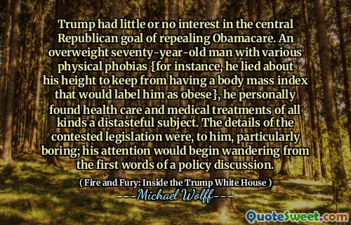 Trump had little or no interest in the central Republican goal of repealing Obamacare. An overweight seventy-year-old man with various physical phobias {for instance, he lied about his height to keep from having a body mass index that would label him as obese}, he personally found health care and medical treatments of all kinds a distasteful subject. The details of the contested legislation were, to him, particularly boring; his attention would begin wandering from the first words of a policy discussion.