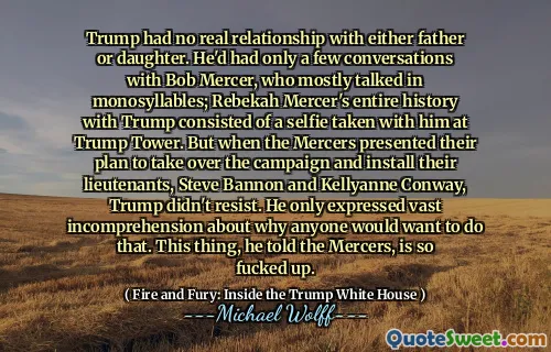 Trump had no real relationship with either father or daughter. He'd had only a few conversations with Bob Mercer, who mostly talked in monosyllables; Rebekah Mercer's entire history with Trump consisted of a selfie taken with him at Trump Tower. But when the Mercers presented their plan to take over the campaign and install their lieutenants, Steve Bannon and Kellyanne Conway, Trump didn't resist. He only expressed vast incomprehension about why anyone would want to do that. This thing, he told the Mercers, is so fucked up.