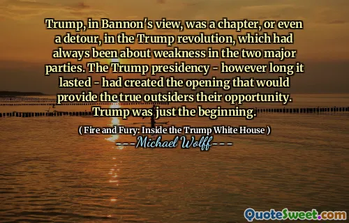 Trump, in Bannon's view, was a chapter, or even a detour, in the Trump revolution, which had always been about weakness in the two major parties. The Trump presidency - however long it lasted - had created the opening that would provide the true outsiders their opportunity. Trump was just the beginning.