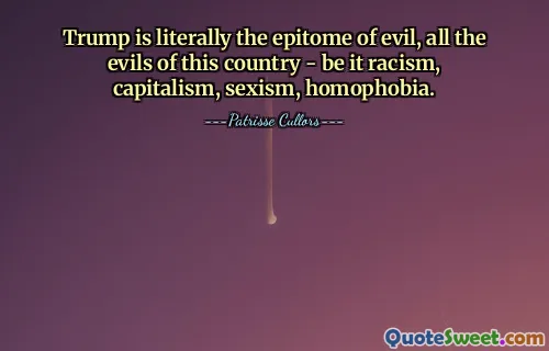 Trump is literally the epitome of evil, all the evils of this country - be it racism, capitalism, sexism, homophobia.