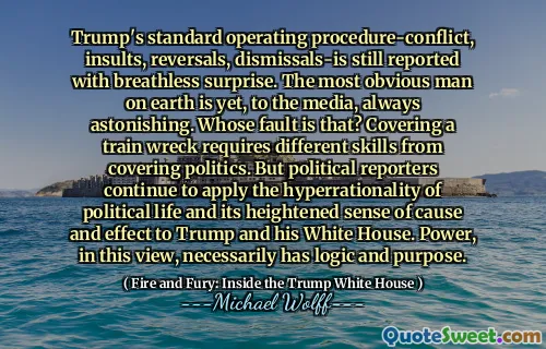 Trump's standard operating procedure-conflict, insults, reversals, dismissals-is still reported with breathless surprise. The most obvious man on earth is yet, to the media, always astonishing. Whose fault is that? Covering a train wreck requires different skills from covering politics. But political reporters continue to apply the hyperrationality of political life and its heightened sense of cause and effect to Trump and his White House. Power, in this view, necessarily has logic and purpose.