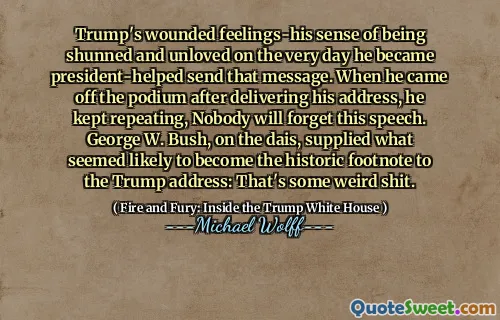 Trump's wounded feelings-his sense of being shunned and unloved on the very day he became president-helped send that message. When he came off the podium after delivering his address, he kept repeating, Nobody will forget this speech. George W. Bush, on the dais, supplied what seemed likely to become the historic footnote to the Trump address: That's some weird shit.
