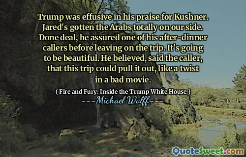 Trump was effusive in his praise for Kushner. Jared's gotten the Arabs totally on our side. Done deal, he assured one of his after-dinner callers before leaving on the trip. It's going to be beautiful. He believed, said the caller, that this trip could pull it out, like a twist in a bad movie.
