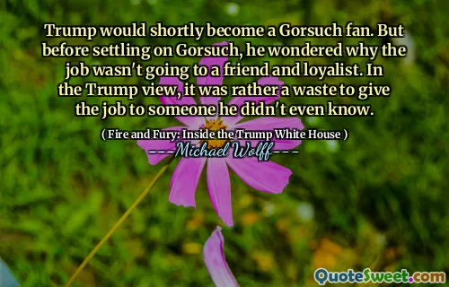 Trump would shortly become a Gorsuch fan. But before settling on Gorsuch, he wondered why the job wasn't going to a friend and loyalist. In the Trump view, it was rather a waste to give the job to someone he didn't even know.
