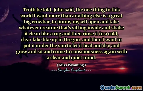 Truth be told, John said, the one thing in this world I want more than anything else is a great big crowbar, to jimmy myself open and take whatever creature that's sitting inside and shake it clean like a rug and then rinse it in a cold, clear lake like up in Oregon, and then I want to put it under the sun to let it heal and dry and grow and sit and come to consciousness again with a clear and quiet mind.