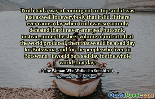 Truth had a way of coming out on top-and it was just as well for everybody that it did. If there ever came a day when truth was so soundly defeated that it never emerged, but sank, instead, under the sheer volume of untruth that the world produced, then that would be a sad day for Botswana, and for the people who lived in Botswana. It would be a sad day for the whole world, that day.