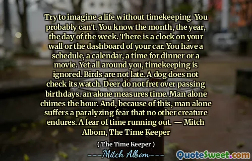 タイムキーピングなしで人生を想像してみてください。おそらくできません。あなたはその月、曜日、曜日を知っています。壁や車のダッシュボードに時計があります。スケジュール、カレンダー、夕食の時間、または映画があります。しかし、あなたの周りには、タイムキーピングは無視されます。鳥は遅れていません。犬は時計をチェックしません。鹿は誕生日を過ごすことを心配しません。単独で時間を測定します。男だけが時間を鳴らします。そして、このため、人だけが他の生き物が耐えられないという麻痺する恐怖に苦しんでいます。時間がなくなることへの恐怖。 - ミッチ・アルボム、タイム・キーパー