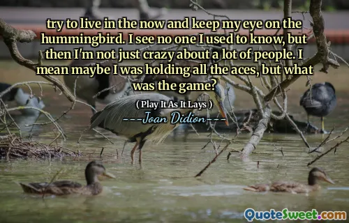 try to live in the now and keep my eye on the hummingbird. I see no one I used to know, but then I'm not just crazy about a lot of people. I mean maybe I was holding all the aces, but what was the game?