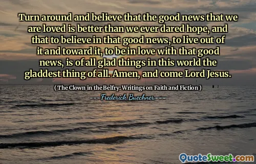 Turn around and believe that the good news that we are loved is better than we ever dared hope, and that to believe in that good news, to live out of it and toward it, to be in love with that good news, is of all glad things in this world the gladdest thing of all. Amen, and come Lord Jesus.