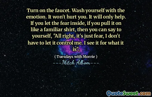 Turn on the faucet. Wash yourself with the emotion. It won't hurt you. It will only help. If you let the fear inside, if you pull it on like a familiar shirt, then you can say to yourself, "All right, it's just fear, I don't have to let it control me. I see it for what it is".