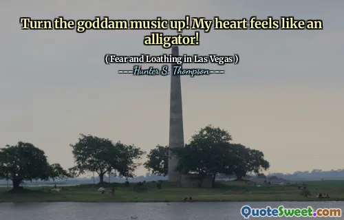 Turn the goddam music up! My heart feels like an alligator!