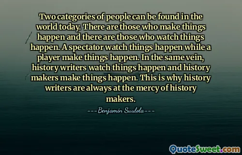 Two categories of people can be found in the world today. There are those who make things happen and there are those who watch things happen. A spectator watch things happen while a player make things happen. In the same vein, history writers watch things happen and history makers make things happen. This is why history writers are always at the mercy of history makers.