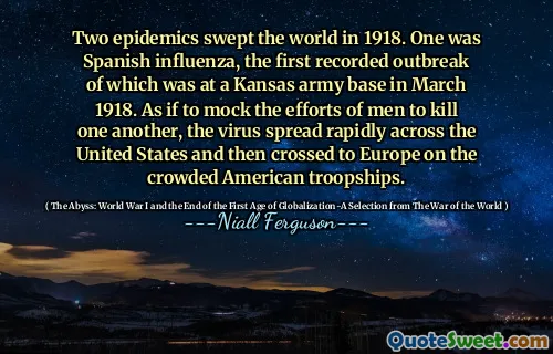 Two epidemics swept the world in 1918. One was Spanish influenza, the first recorded outbreak of which was at a Kansas army base in March 1918. As if to mock the efforts of men to kill one another, the virus spread rapidly across the United States and then crossed to Europe on the crowded American troopships.
