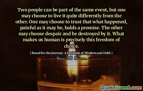 Two people can be part of the same event, but one may choose to live it quite differently from the other. One may choose to trust that what happened, painful as it may be, holds a promise. The other may choose despair and be destroyed by it. What makes us human is precisely this freedom of choice.