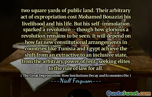 two square yards of public land. Their arbitrary act of expropriation cost Mohamed Bouazizi his livelihood and his life. But his self-immolation sparked a revolution – though how glorious a revolution remains to be seen. It will depend on how far new constitutional arrangements in countries like Tunisia and Egypt achieve the shift from an extractive to an inclusive state, from the arbitrary power of rent-seeking elites to the rule of law for all.