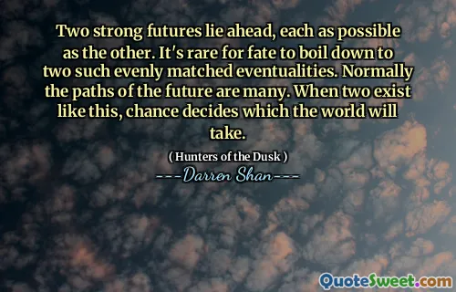 Two strong futures lie ahead, each as possible as the other. It's rare for fate to boil down to two such evenly matched eventualities. Normally the paths of the future are many. When two exist like this, chance decides which the world will take.