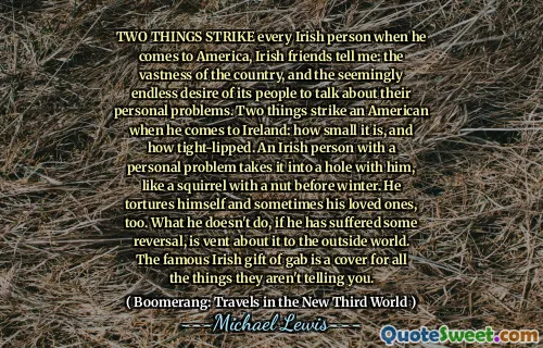 TWO THINGS STRIKE every Irish person when he comes to America, Irish friends tell me: the vastness of the country, and the seemingly endless desire of its people to talk about their personal problems. Two things strike an American when he comes to Ireland: how small it is, and how tight-lipped. An Irish person with a personal problem takes it into a hole with him, like a squirrel with a nut before winter. He tortures himself and sometimes his loved ones, too. What he doesn't do, if he has suffered some reversal, is vent about it to the outside world. The famous Irish gift of gab is a cover for all the things they aren't telling you.