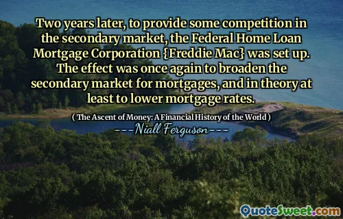 Two years later, to provide some competition in the secondary market, the Federal Home Loan Mortgage Corporation {Freddie Mac} was set up. The effect was once again to broaden the secondary market for mortgages, and in theory at least to lower mortgage rates.