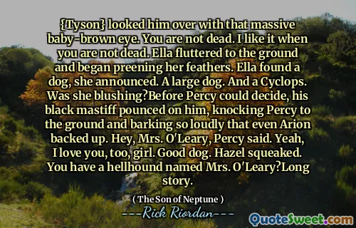 {Tyson} looked him over with that massive baby-brown eye. You are not dead. I like it when you are not dead. Ella fluttered to the ground and began preening her feathers. Ella found a dog, she announced. A large dog. And a Cyclops. Was she blushing?Before Percy could decide, his black mastiff pounced on him, knocking Percy to the ground and barking so loudly that even Arion backed up. Hey, Mrs. O'Leary, Percy said. Yeah, I love you, too, girl. Good dog. Hazel squeaked. You have a hellhound named Mrs. O'Leary?Long story.