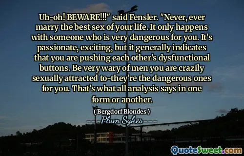Uh-oh! BEWARE!!!" said Fensler. "Never, ever marry the best sex of your life. It only happens with someone who is very dangerous for you. It's passionate, exciting, but it generally indicates that you are pushing each other's dysfunctional buttons. Be very wary of men you are crazily sexually attracted to-they're the dangerous ones for you. That's what all analysis says in one form or another.