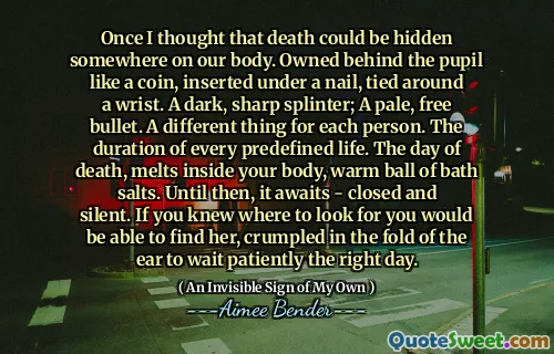 Once I thought that death could be hidden somewhere on our body. Owned behind the pupil like a coin, inserted under a nail, tied around a wrist. A dark, sharp splinter; A pale, free bullet. A different thing for each person. The duration of every predefined life. The day of death, melts inside your body, warm ball of bath salts. Until then, it awaits - closed and silent. If you knew where to look for you would be able to find her, crumpled in the fold of the ear to wait patiently the right day.