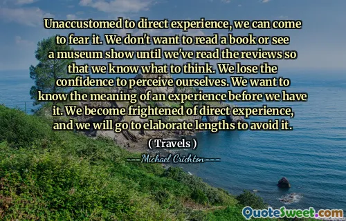 Unaccustomed to direct experience, we can come to fear it. We don't want to read a book or see a museum show until we've read the reviews so that we know what to think. We lose the confidence to perceive ourselves. We want to know the meaning of an experience before we have it. We become frightened of direct experience, and we will go to elaborate lengths to avoid it.