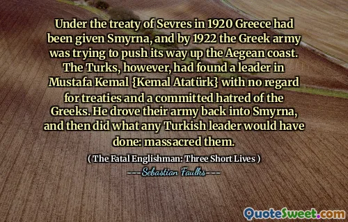 Under the treaty of Sevres in 1920 Greece had been given Smyrna, and by 1922 the Greek army was trying to push its way up the Aegean coast. The Turks, however, had found a leader in Mustafa Kemal {Kemal Atatürk} with no regard for treaties and a committed hatred of the Greeks. He drove their army back into Smyrna, and then did what any Turkish leader would have done: massacred them.