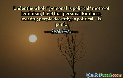 Under the whole "personal is political" motto of feminism, I feel that personal kindness, treating people decently, is political - is punk.