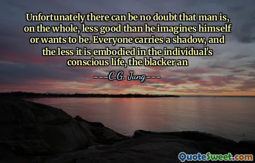 Unfortunately there can be no doubt that man is, on the whole, less good than he imagines himself or wants to be. Everyone carries a shadow, and the less it is embodied in the individual's conscious life, the blacker an
