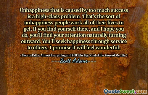 Unhappiness that is caused by too much success is a high-class problem. That's the sort of unhappiness people work all of their lives to get. If you find yourself there, and I hope you do, you'll find your attention naturally turning outward. You'll seek happiness through service to others. I promise it will feel wonderful.