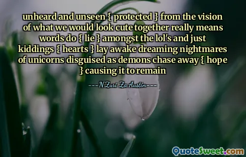 unheard and unseen { protected } from the vision of what we would look cute together really means words do { lie } amongst the lol's and just kiddings { hearts } lay awake dreaming nightmares of unicorns disguised as demons chase away { hope } causing it to remain