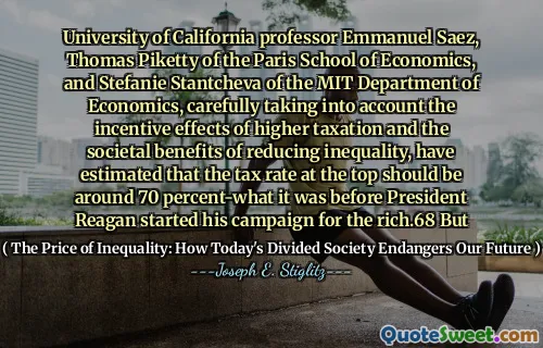 University of California professor Emmanuel Saez, Thomas Piketty of the Paris School of Economics, and Stefanie Stantcheva of the MIT Department of Economics, carefully taking into account the incentive effects of higher taxation and the societal benefits of reducing inequality, have estimated that the tax rate at the top should be around 70 percent-what it was before President Reagan started his campaign for the rich.68 But