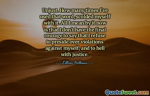 Unjust. How many times I've used that word, scolded myself with it. All I mean by it now is that I don't have the final courage to say that I refuse to preside over violations against myself, and to hell with justice.